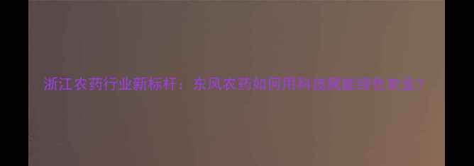图片 浙江农药行业新标杆：东风农药如何用科技赋能绿色农业？