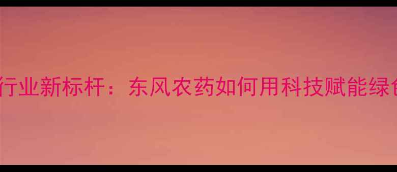图片 浙江农药行业新标杆：东风农药如何用科技赋能绿色农业？1