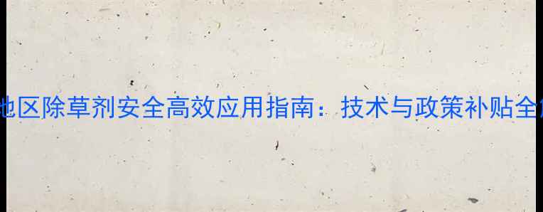 图片 浙江地区除草剂安全高效应用指南：技术与政策补贴全解读2