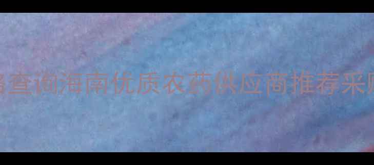 图片 海南农药批发价格查询海南优质农药供应商推荐采购指南与政策解读