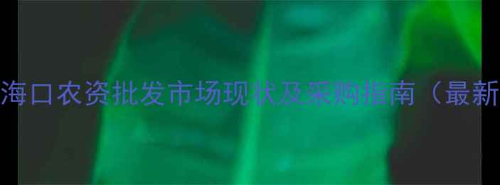 图片 海南海口农资批发市场现状及采购指南（最新版）