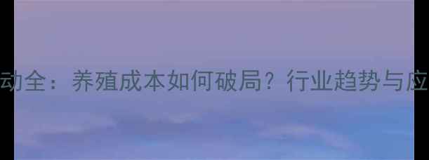 图片 海大饲料价格波动全：养殖成本如何破局？行业趋势与应对策略深度报告