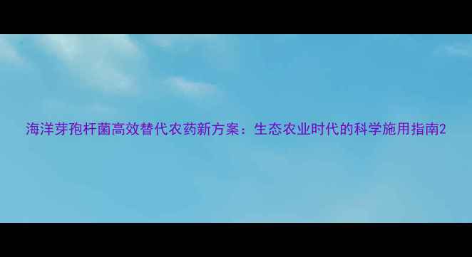 图片 海洋芽孢杆菌高效替代农药新方案：生态农业时代的科学施用指南2