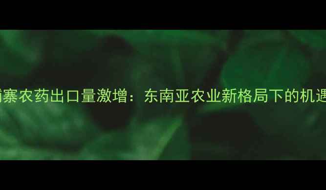 图片 深度柬埔寨农药出口量激增：东南亚农业新格局下的机遇与挑战2