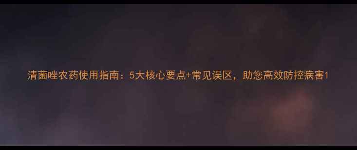 图片 清菌唑农药使用指南：5大核心要点+常见误区，助您高效防控病害1