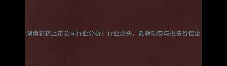 图片 湖南农药上市公司行业分析：行业龙头、最新动态与投资价值全
