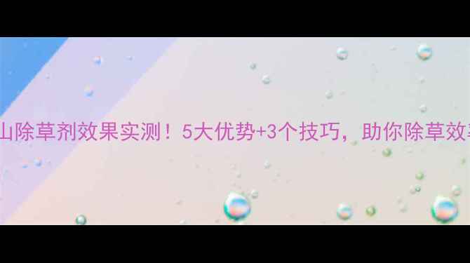 图片 湖南新长山除草剂效果实测！5大优势+3个技巧，助你除草效率翻倍！1