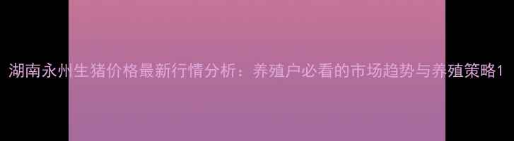 图片 湖南永州生猪价格最新行情分析：养殖户必看的市场趋势与养殖策略1