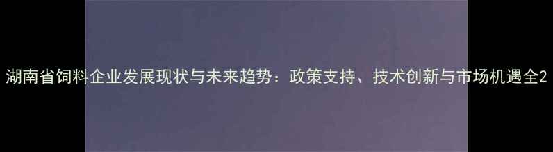 图片 湖南省饲料企业发展现状与未来趋势：政策支持、技术创新与市场机遇全2