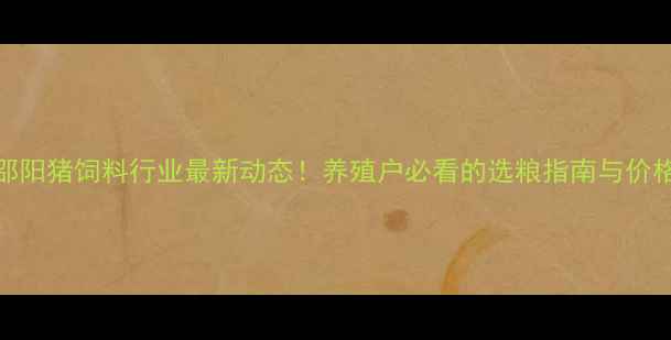 图片 湖南邵阳猪饲料行业最新动态！养殖户必看的选粮指南与价格趋势