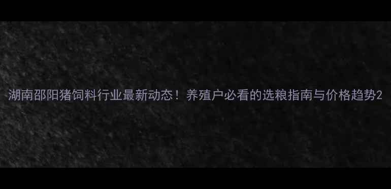 图片 湖南邵阳猪饲料行业最新动态！养殖户必看的选粮指南与价格趋势2