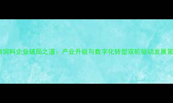 图片 湖南饲料企业破局之道：产业升级与数字化转型双轮驱动发展策略2