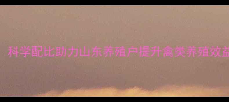 图片 潍坊禽料饲料厂：科学配比助力山东养殖户提升禽类养殖效益的五大核心优势