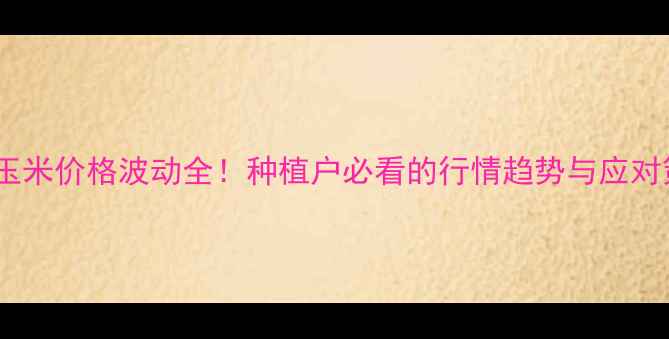 图片 濮阳玉米价格波动全！种植户必看的行情趋势与应对策略1