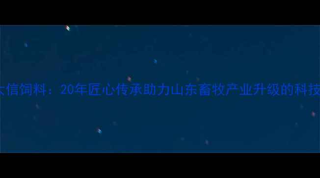 图片 烟台大信饲料：20年匠心传承助力山东畜牧产业升级的科技先锋1