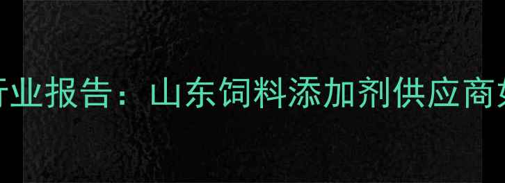 图片 烟台饲料原料公司行业报告：山东饲料添加剂供应商如何应对市场波动？