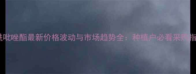 图片 烯酰吡唑酯最新价格波动与市场趋势全：种植户必看采购指南2