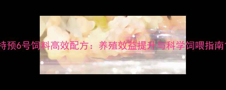 图片 特预6号饲料高效配方：养殖效益提升与科学饲喂指南1