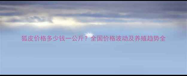 图片 狐皮价格多少钱一公斤？全国价格波动及养殖趋势全
