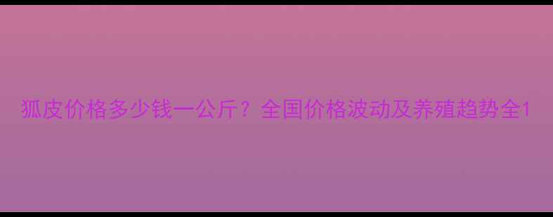 图片 狐皮价格多少钱一公斤？全国价格波动及养殖趋势全1