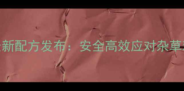 图片 玉林军除草剂最新配方发布：安全高效应对杂草难题的农业革命