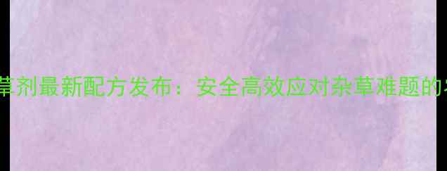 图片 玉林军除草剂最新配方发布：安全高效应对杂草难题的农业革命2