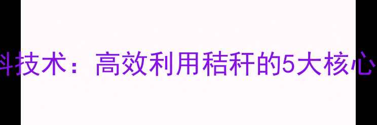 图片 玉米秸秆微贮饲料技术：高效利用秸秆的5大核心步骤与经济效益1