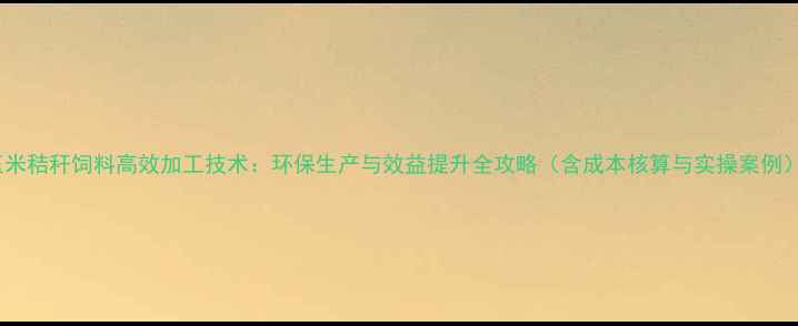 图片 玉米秸秆饲料高效加工技术：环保生产与效益提升全攻略（含成本核算与实操案例）1