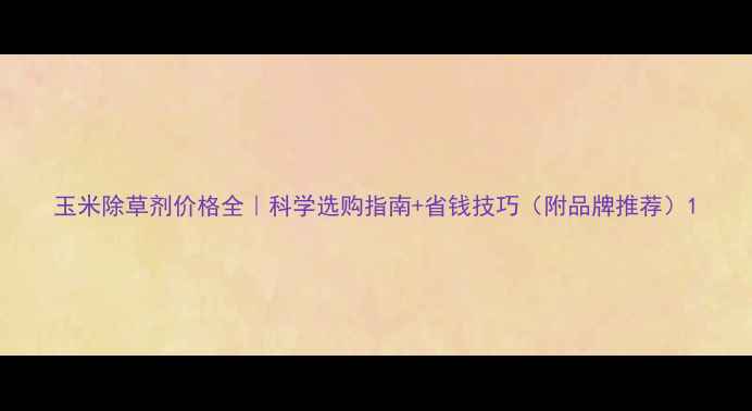 图片 玉米除草剂价格全｜科学选购指南+省钱技巧（附品牌推荐）1