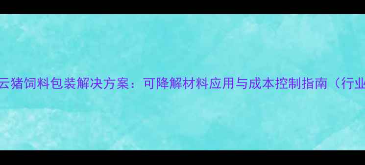 图片 环保型家云猪饲料包装解决方案：可降解材料应用与成本控制指南（行业白皮书）