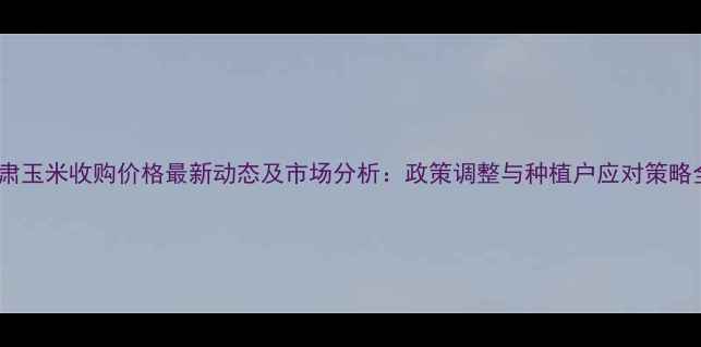 图片 甘肃玉米收购价格最新动态及市场分析：政策调整与种植户应对策略全1