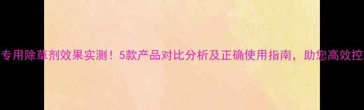 图片 生姜土专用除草剂效果实测！5款产品对比分析及正确使用指南，助您高效控草保收