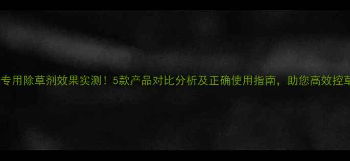 图片 生姜土专用除草剂效果实测！5款产品对比分析及正确使用指南，助您高效控草保收2