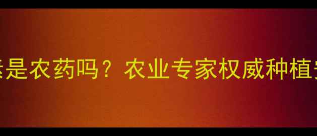 图片 生长激素是农药吗？农业专家权威种植安全指南