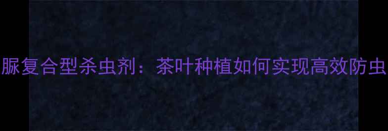 图片 甲维丁醚脲+醚脲复合型杀虫剂：茶叶种植如何实现高效防虫与安全用药？2