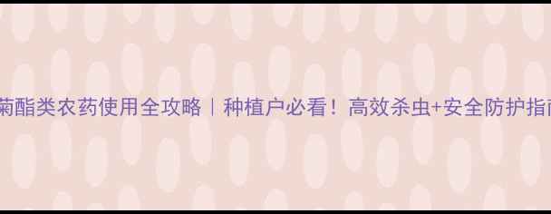 图片 甲菊酯类农药使用全攻略｜种植户必看！高效杀虫+安全防护指南2