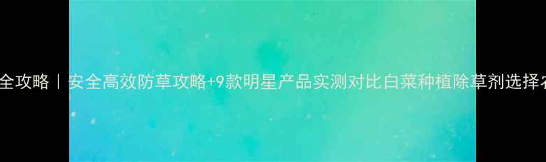 图片 白菜田除草剂全攻略｜安全高效防草攻略+9款明星产品实测对比白菜种植除草剂选择农资避坑指南1