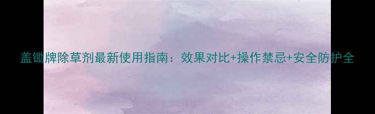 图片 盖锄牌除草剂最新使用指南：效果对比+操作禁忌+安全防护全