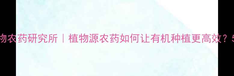 图片 石家庄植物农药研究所｜植物源农药如何让有机种植更高效？5大优势！