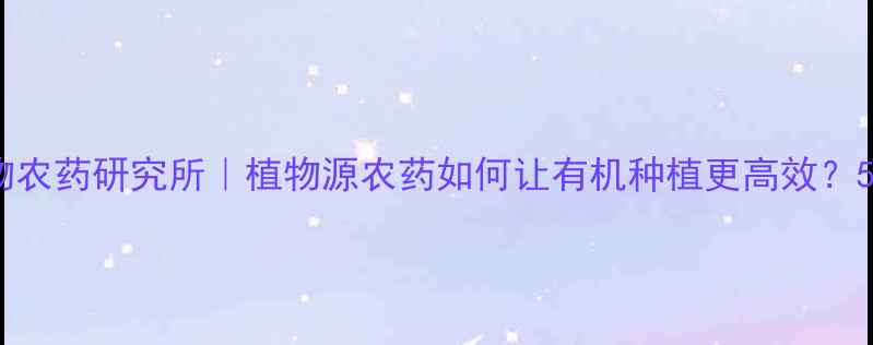 图片 石家庄植物农药研究所｜植物源农药如何让有机种植更高效？5大优势！1