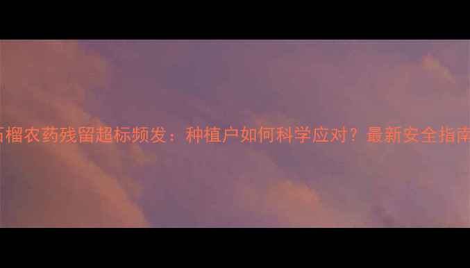 图片 石榴农药残留超标频发：种植户如何科学应对？最新安全指南1