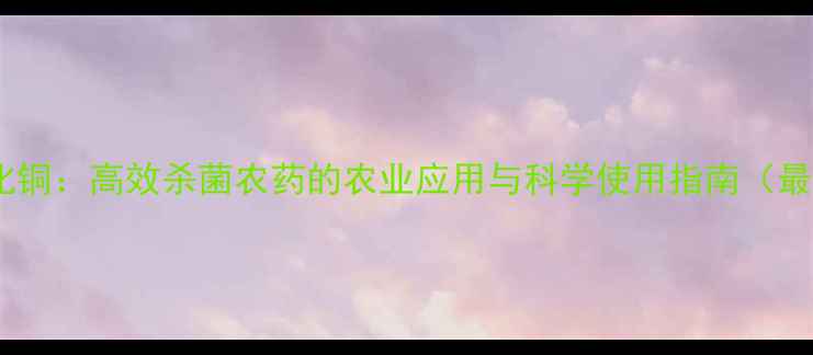 图片 碱式氯化铜：高效杀菌农药的农业应用与科学使用指南（最新版）1