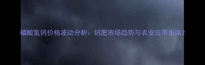 图片 磷酸氢钙价格波动分析：钙肥市场趋势与农业应用指南2