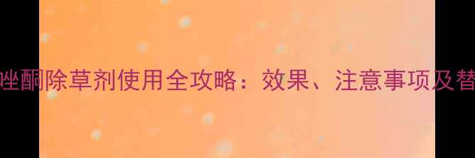 图片 磺酰三唑酮除草剂使用全攻略：效果、注意事项及替代方案