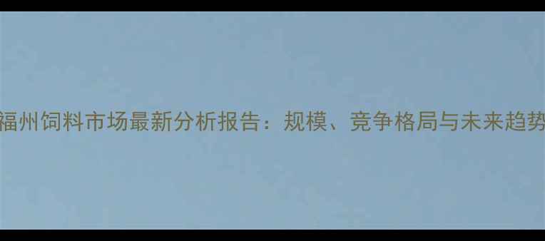 图片 福州饲料市场最新分析报告：规模、竞争格局与未来趋势