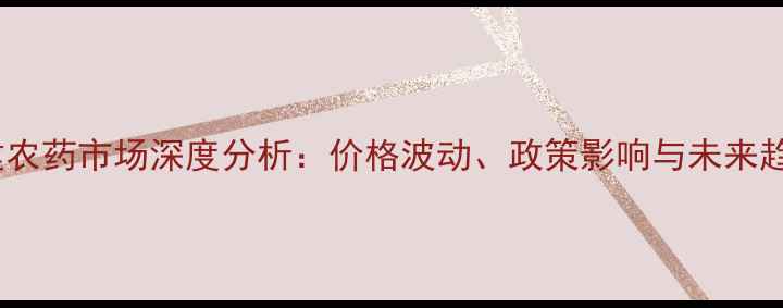 图片 福建农药市场深度分析：价格波动、政策影响与未来趋势2