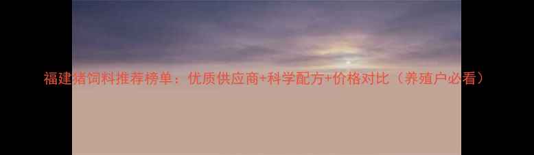 图片 福建猪饲料推荐榜单：优质供应商+科学配方+价格对比（养殖户必看）
