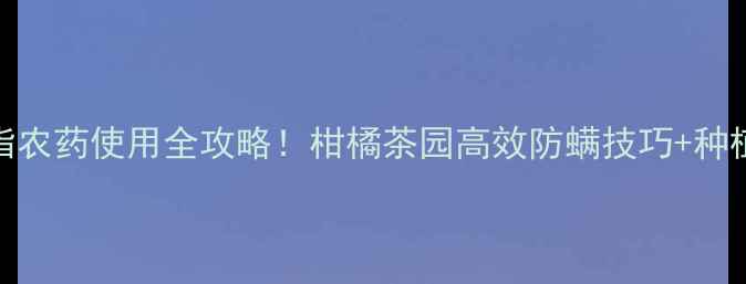 图片 福建螺螨脂农药使用全攻略！柑橘茶园高效防螨技巧+种植效果实测