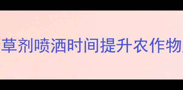 图片 科学把握除草剂喷洒时间提升农作物产量与品质
