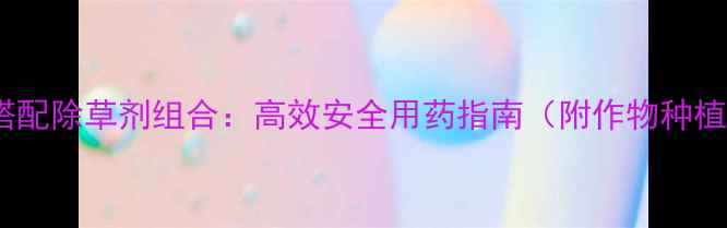 图片 科学搭配除草剂组合：高效安全用药指南（附作物种植全）2